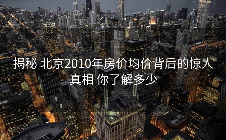 揭秘 北京2010年房价均价背后的惊人真相 你了解多少