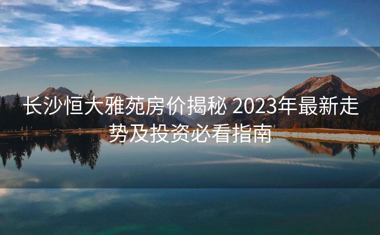 长沙恒大雅苑房价揭秘 2023年最新走势及投资必看指南