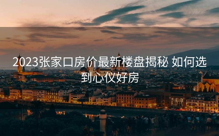 2023张家口房价最新楼盘揭秘 如何选到心仪好房