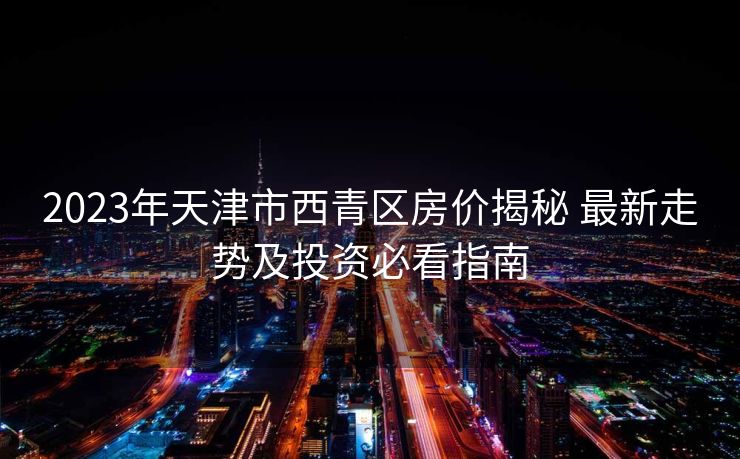 2023年天津市西青区房价揭秘 最新走势及投资必看指南