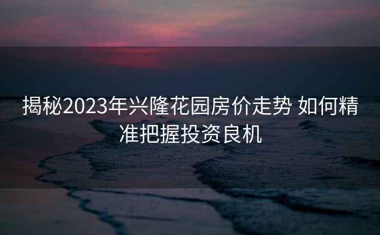 揭秘2023年兴隆花园房价走势 如何精准把握投资良机