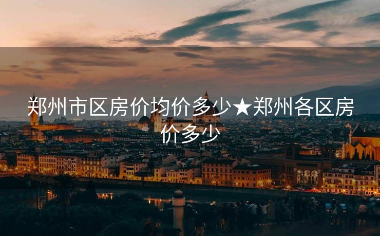 郑州市区房价均价多少★郑州各区房价多少