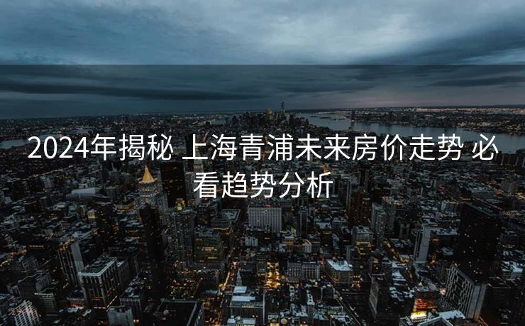 2024年揭秘 上海青浦未来房价走势 必看趋势分析