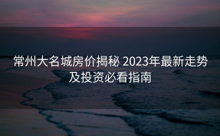 常州大名城房价揭秘 2023年最新走势及投资必看指南