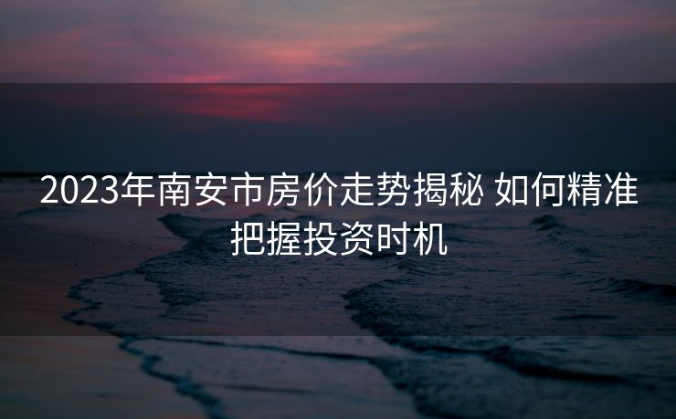 2023年南安市房价走势揭秘 如何精准把握投资时机