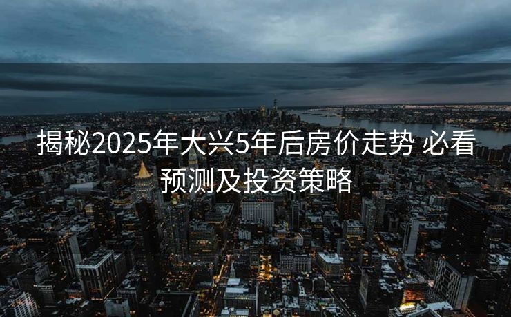 揭秘2025年大兴5年后房价走势 必看预测及投资策略