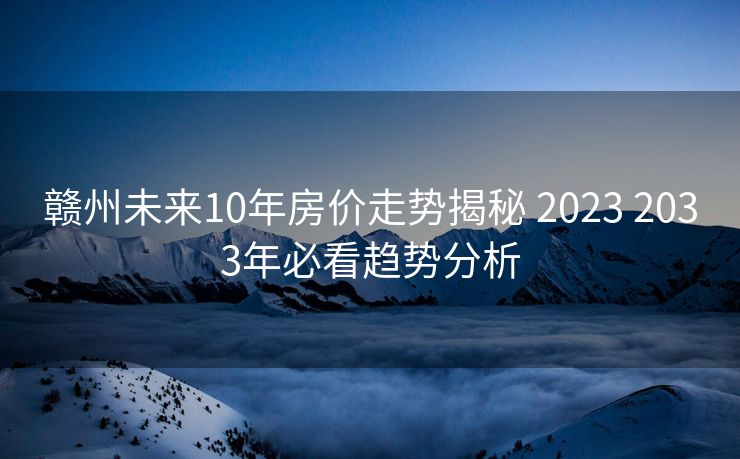 赣州未来10年房价走势揭秘 2023 2033年必看趋势分析