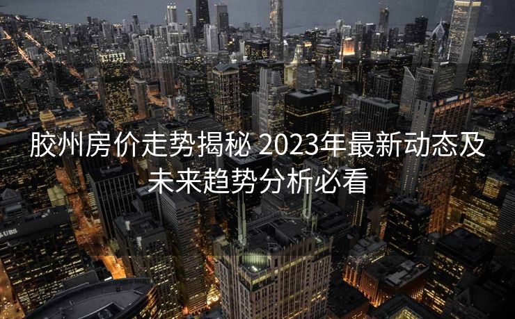 胶州房价走势揭秘 2023年最新动态及未来趋势分析必看