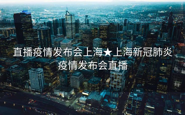 直播疫情发布会上海★上海新冠肺炎疫情发布会直播