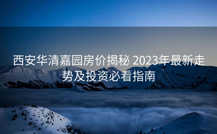 西安华清嘉园房价揭秘 2023年最新走势及投资必看指南