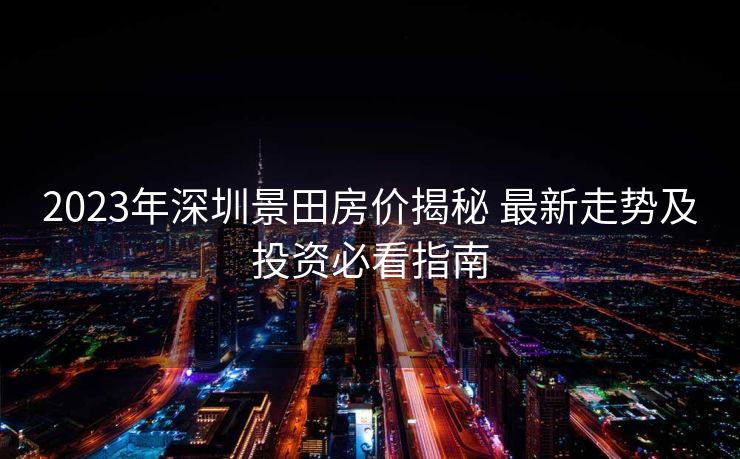 2023年深圳景田房价揭秘 最新走势及投资必看指南