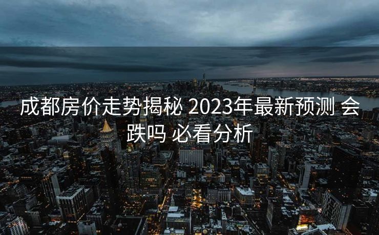 成都房价走势揭秘 2023年最新预测 会跌吗 必看分析