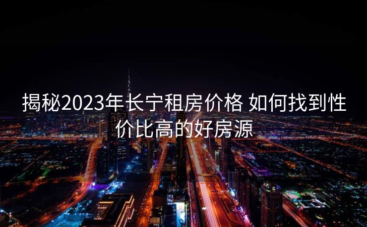 揭秘2023年长宁租房价格 如何找到性价比高的好房源