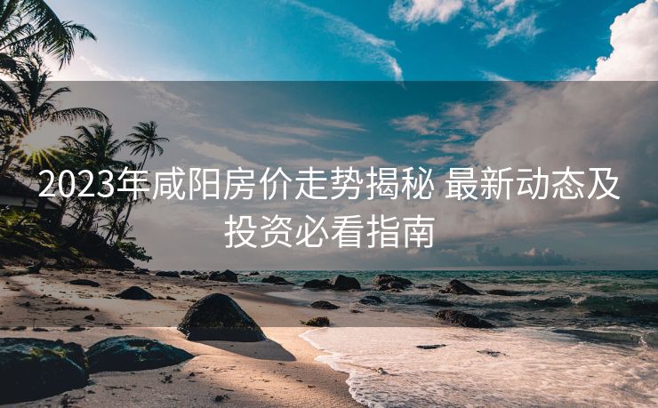 2023年咸阳房价走势揭秘 最新动态及投资必看指南