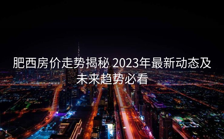 肥西房价走势揭秘 2023年最新动态及未来趋势必看