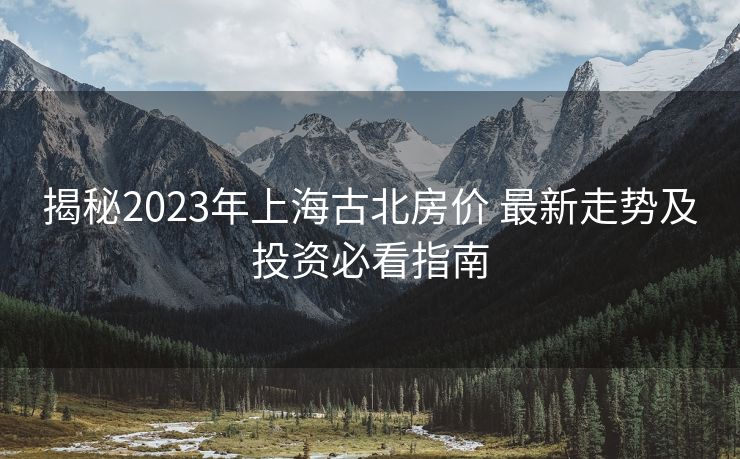 揭秘2023年上海古北房价 最新走势及投资必看指南