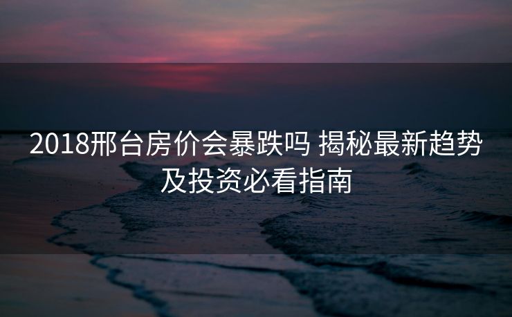 2018邢台房价会暴跌吗 揭秘最新趋势及投资必看指南