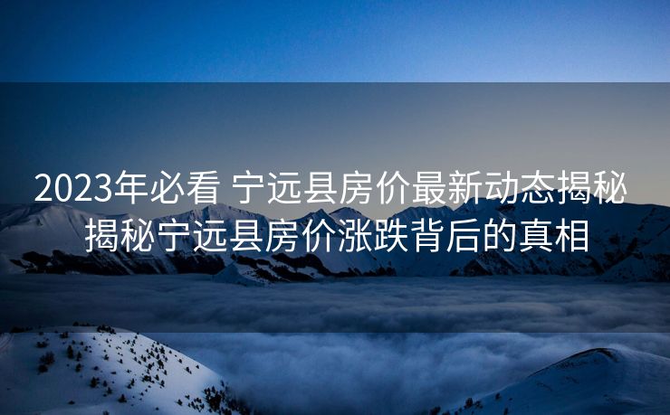 2023年必看 宁远县房价最新动态揭秘 揭秘宁远县房价涨跌背后的真相