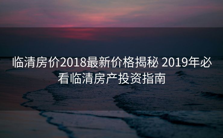 临清房价2018最新价格揭秘 2019年必看临清房产投资指南 临清房价2018最新价格揭秘 2019年必看临清房产投资指南