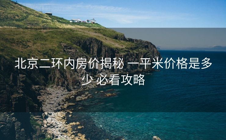北京二环内房价揭秘 一平米价格是多少 必看攻略