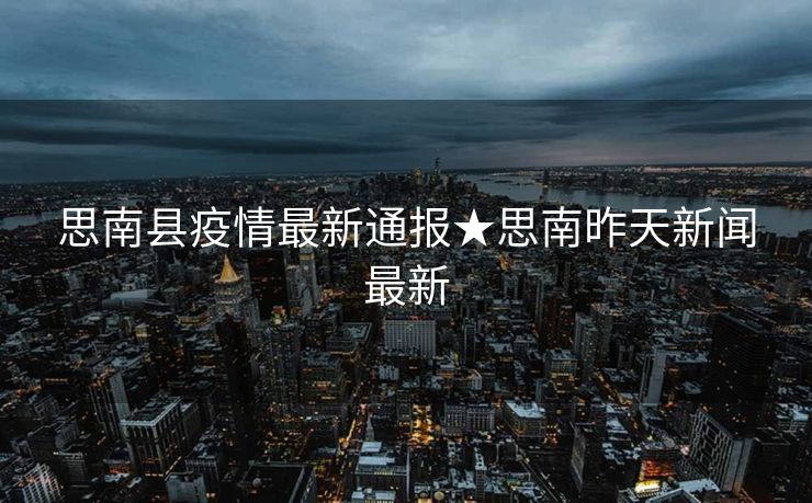 思南县疫情最新通报★思南昨天新闻最新
