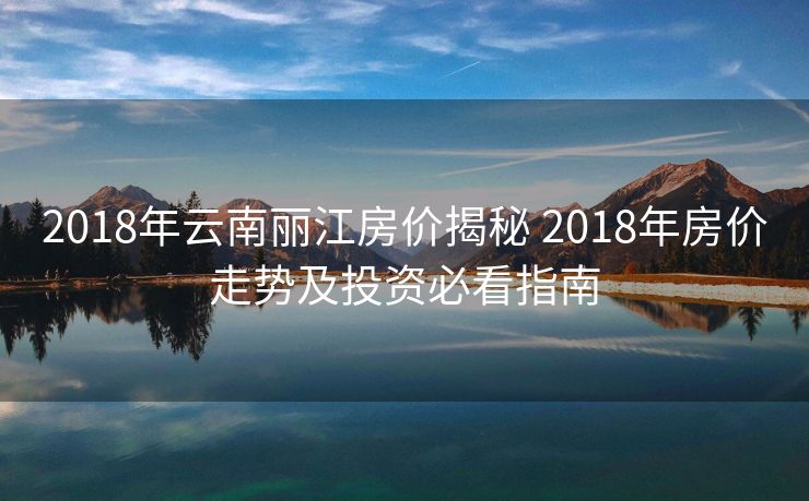 2018年云南丽江房价揭秘 2018年房价走势及投资必看指南