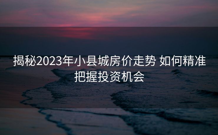 揭秘2023年小县城房价走势 如何精准把握投资机会