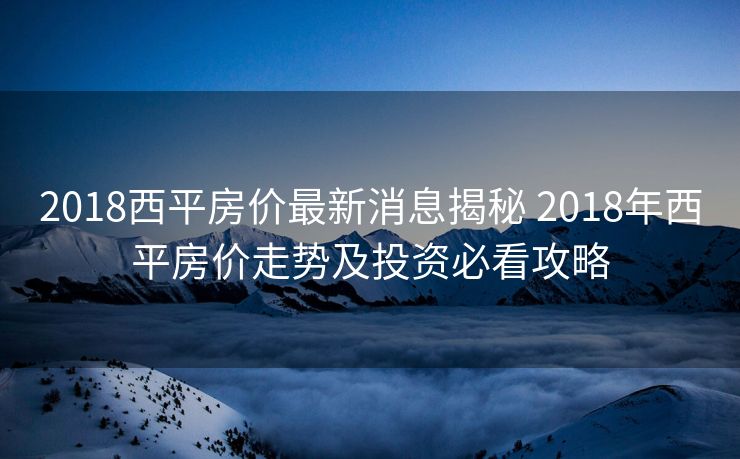 2018西平房价最新消息揭秘 2018年西平房价走势及投资必看攻略