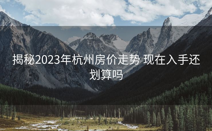 揭秘2023年杭州房价走势 现在入手还划算吗