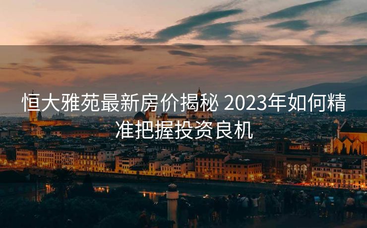 恒大雅苑最新房价揭秘 2023年如何精准把握投资良机