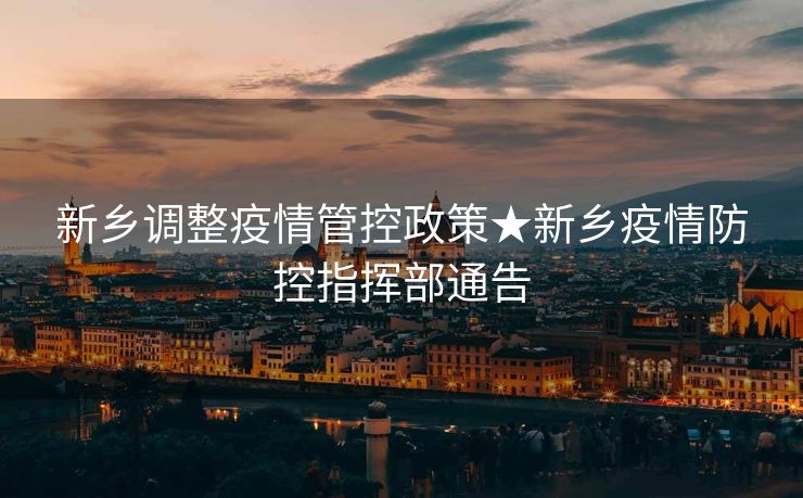 新乡调整疫情管控政策★新乡疫情防控指挥部通告