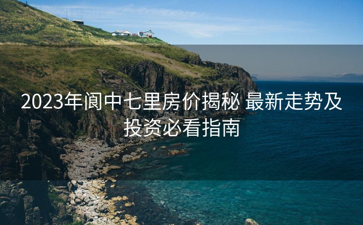 2023年阆中七里房价揭秘 最新走势及投资必看指南