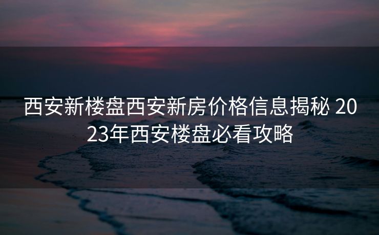西安新楼盘西安新房价格信息揭秘 2023年西安楼盘必看攻略