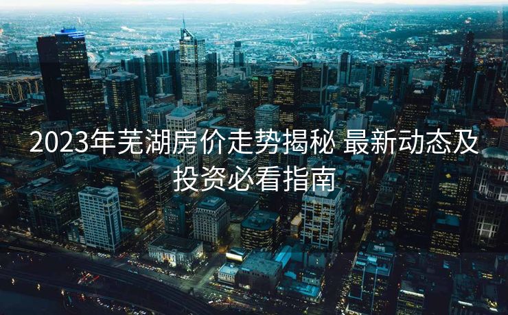 2023年芜湖房价走势揭秘 最新动态及投资必看指南
