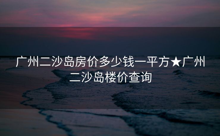 广州二沙岛房价多少钱一平方★广州二沙岛楼价查询