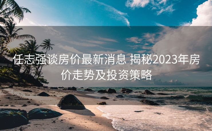 任志强谈房价最新消息 揭秘2023年房价走势及投资策略