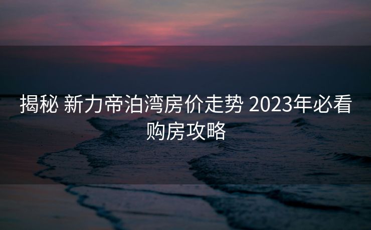 揭秘 新力帝泊湾房价走势 2023年必看购房攻略