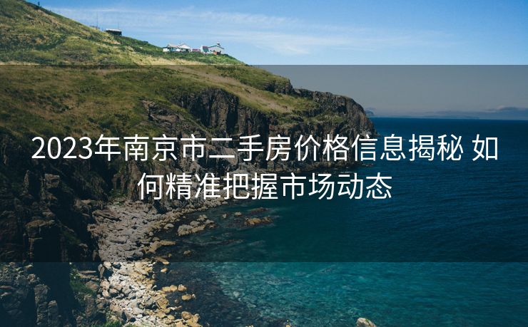 2023年南京市二手房价格信息揭秘 如何精准把握市场动态