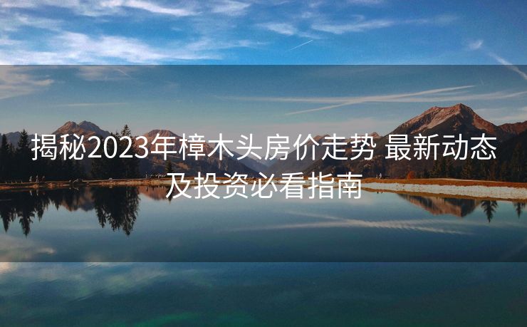 揭秘2023年樟木头房价走势 最新动态及投资必看指南