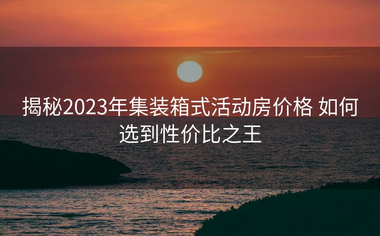 揭秘2023年集装箱式活动房价格 如何选到性价比之王
