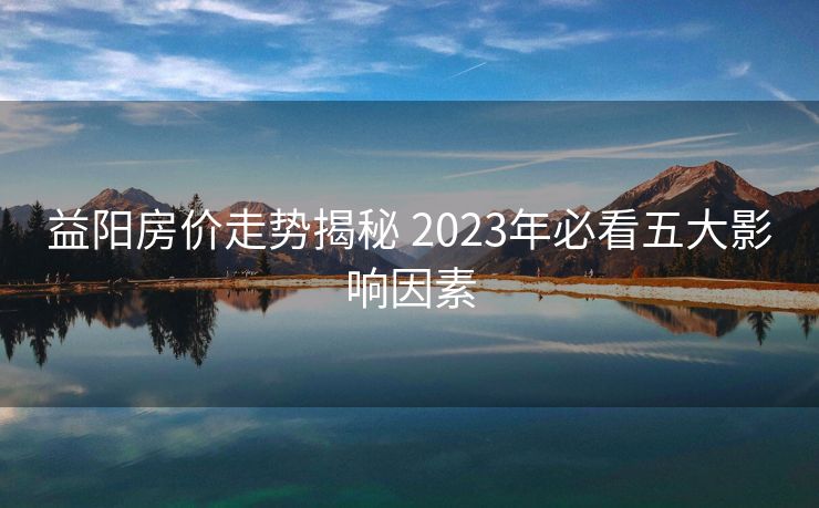 益阳房价走势揭秘 2023年必看五大影响因素