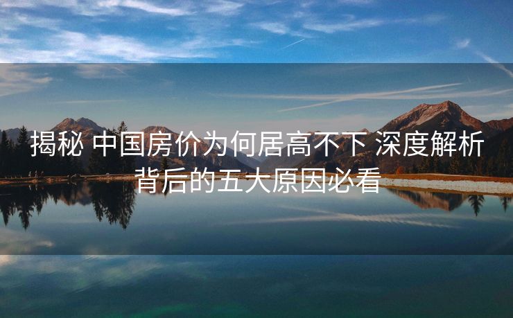 揭秘 中国房价为何居高不下 深度解析背后的五大原因必看