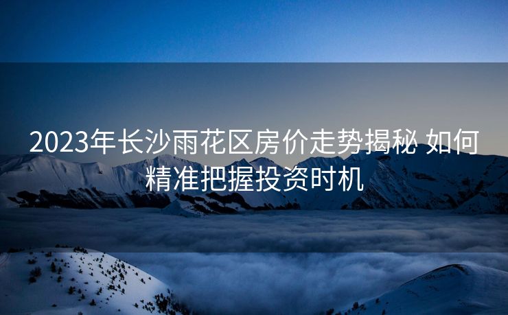 2023年长沙雨花区房价走势揭秘 如何精准把握投资时机