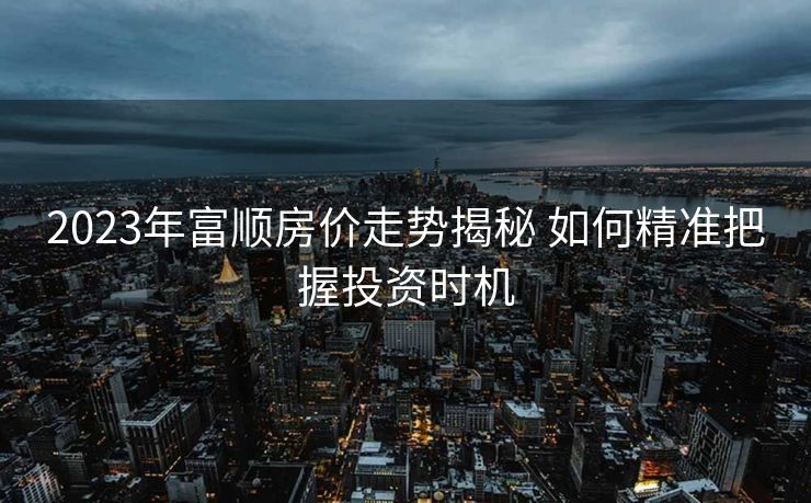 2023年富顺房价走势揭秘 如何精准把握投资时机