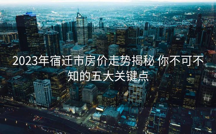2023年宿迁市房价走势揭秘 你不可不知的五大关键点