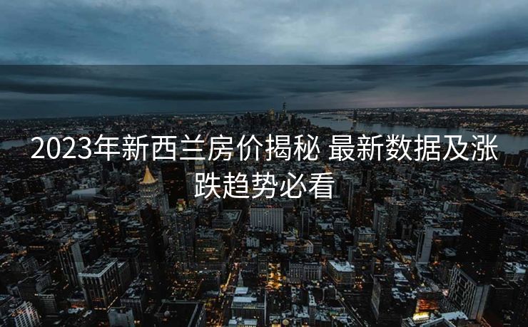 2023年新西兰房价揭秘 最新数据及涨跌趋势必看