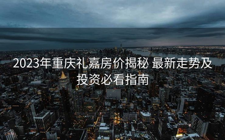 2023年重庆礼嘉房价揭秘 最新走势及投资必看指南
