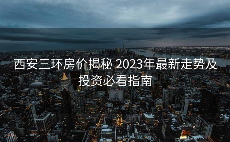 西安三环房价揭秘 2023年最新走势及投资必看指南