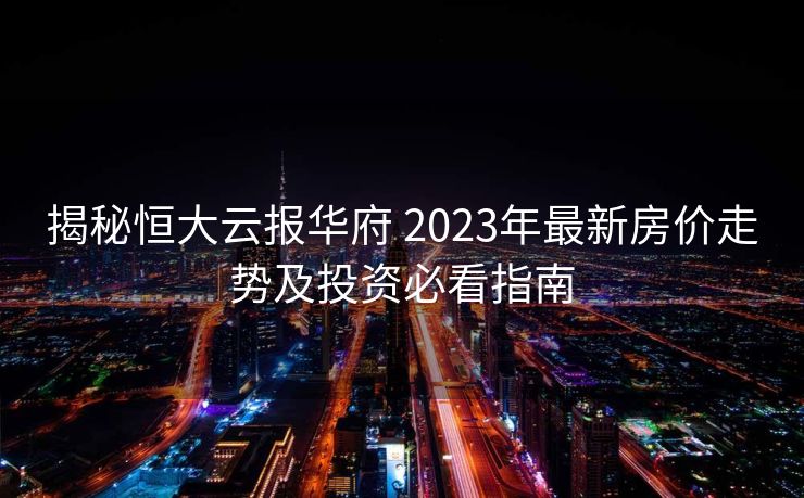 揭秘恒大云报华府 2023年最新房价走势及投资必看指南
