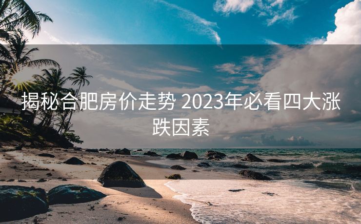 揭秘合肥房价走势 2023年必看四大涨跌因素